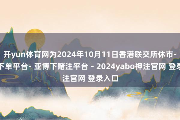 开yun体育网为2024年10月11日香港联交所休市-鸭脖下单平台- 亚博下赌注平台 - 2024yabo押注官网 登录入口