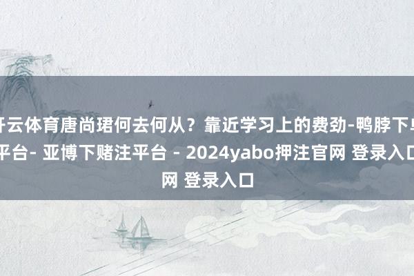 开云体育唐尚珺何去何从？靠近学习上的费劲-鸭脖下单平台- 亚博下赌注平台 - 2024yabo押注官网 登录入口