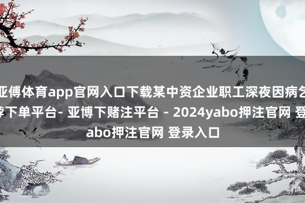 亚傅体育app官网入口下载某中资企业职工深夜因病乞助-鸭脖下单平台- 亚博下赌注平台 - 2024yabo押注官网 登录入口