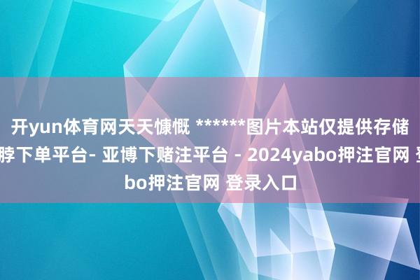 开yun体育网天天慷慨 ******图片本站仅提供存储职业-鸭脖下单平台- 亚博下赌注平台 - 2024yabo押注官网 登录入口