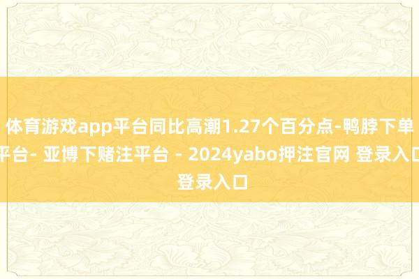 体育游戏app平台同比高潮1.27个百分点-鸭脖下单平台- 亚博下赌注平台 - 2024yabo押注官网 登录入口