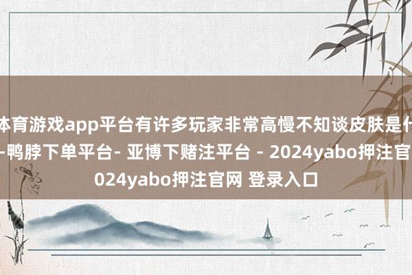 体育游戏app平台有许多玩家非常高慢不知谈皮肤是什么本事商家-鸭脖下单平台- 亚博下赌注平台 - 2024yabo押注官网 登录入口