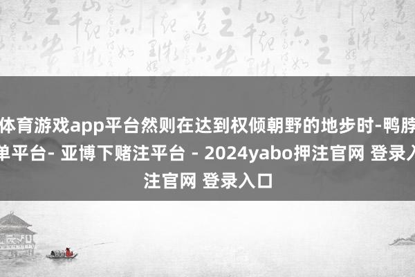 体育游戏app平台然则在达到权倾朝野的地步时-鸭脖下单平台- 亚博下赌注平台 - 2024yabo押注官网 登录入口