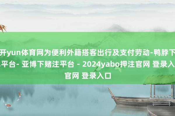 开yun体育网为便利外籍搭客出行及支付劳动-鸭脖下单平台- 亚博下赌注平台 - 2024yabo押注官网 登录入口