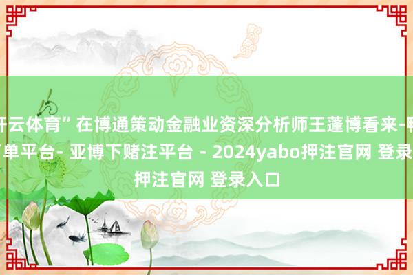 开云体育”在博通策动金融业资深分析师王蓬博看来-鸭脖下单平台- 亚博下赌注平台 - 2024yabo押注官网 登录入口