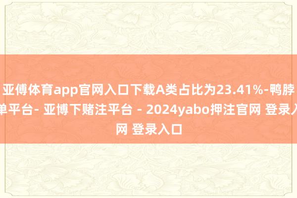 亚傅体育app官网入口下载A类占比为23.41%-鸭脖下单平台- 亚博下赌注平台 - 2024yabo押注官网 登录入口