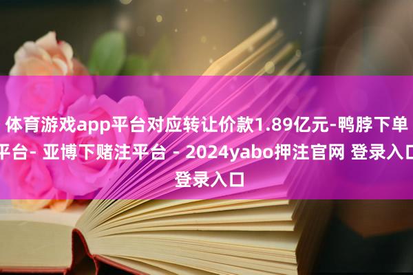 体育游戏app平台对应转让价款1.89亿元-鸭脖下单平台- 亚博下赌注平台 - 2024yabo押注官网 登录入口