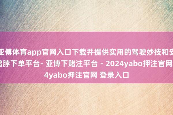 亚傅体育app官网入口下载并提供实用的驾驶妙技和安全学问-鸭脖下单平台- 亚博下赌注平台 - 2024yabo押注官网 登录入口