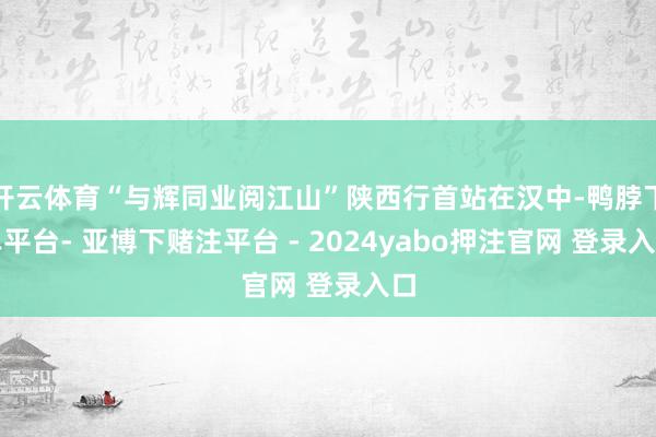 开云体育“与辉同业阅江山”陕西行首站在汉中-鸭脖下单平台- 亚博下赌注平台 - 2024yabo押注官网 登录入口