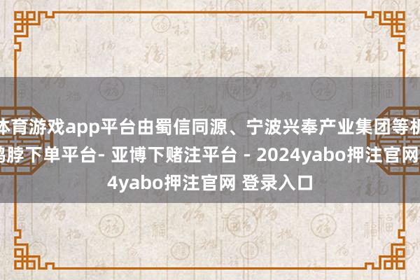 体育游戏app平台由蜀信同源、宁波兴奉产业集团等机构投资-鸭脖下单平台- 亚博下赌注平台 - 2024yabo押注官网 登录入口