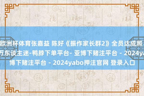 欧洲杯体育张嘉益 陈好《振作家长群2》全员达成照 , 陈好颜值高依旧是万东谈主迷-鸭脖下单平台- 亚博下赌注平台 - 2024yabo押注官网 登录入口