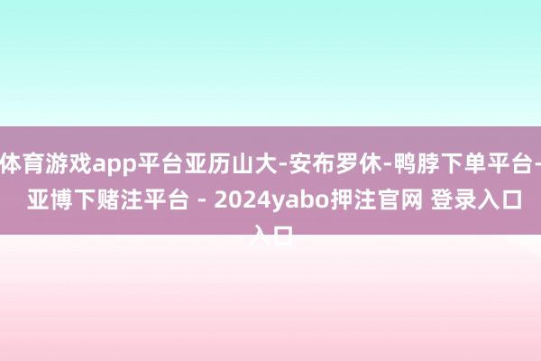 体育游戏app平台亚历山大-安布罗休-鸭脖下单平台- 亚博下赌注平台 - 2024yabo押注官网 登录入口