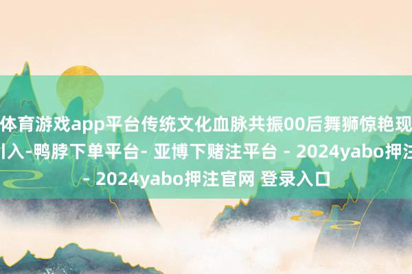 体育游戏app平台传统文化血脉共振00后舞狮惊艳现场传统技击的引入-鸭脖下单平台- 亚博下赌注平台 - 2024yabo押注官网 登录入口