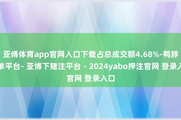 亚傅体育app官网入口下载占总成交额4.68%-鸭脖下单平台- 亚博下赌注平台 - 2024yabo押注官网 登录入口