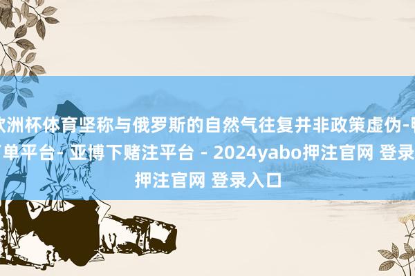 欧洲杯体育坚称与俄罗斯的自然气往复并非政策虚伪-鸭脖下单平台- 亚博下赌注平台 - 2024yabo押注官网 登录入口