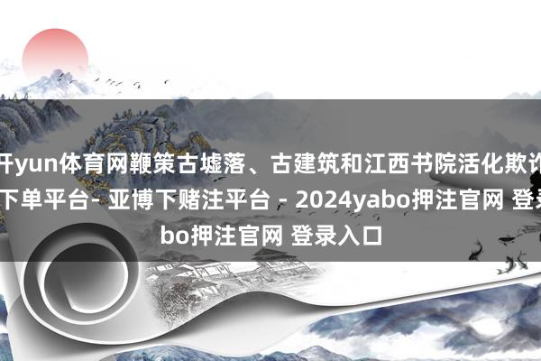 开yun体育网鞭策古墟落、古建筑和江西书院活化欺诈-鸭脖下单平台- 亚博下赌注平台 - 2024yabo押注官网 登录入口