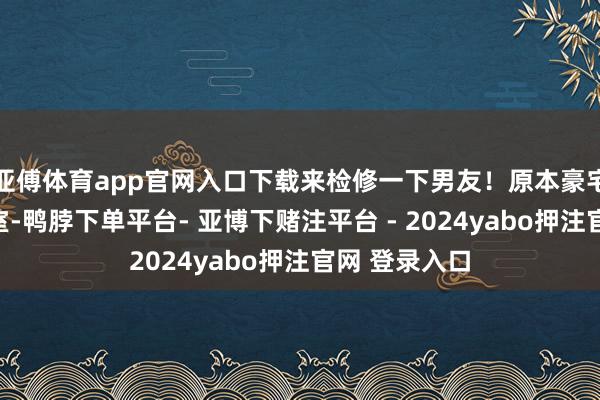 亚傅体育app官网入口下载来检修一下男友！原本豪宅内有一个密室-鸭脖下单平台- 亚博下赌注平台 - 2024yabo押注官网 登录入口