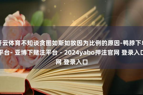 开云体育不知谈贪图如斯如故因为比例的原因-鸭脖下单平台- 亚博下赌注平台 - 2024yabo押注官网 登录入口