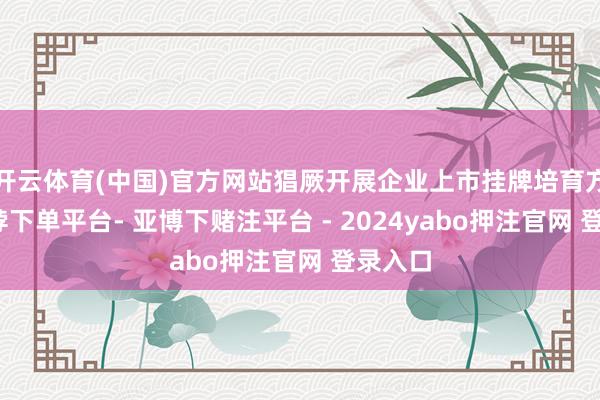 开云体育(中国)官方网站猖厥开展企业上市挂牌培育方面-鸭脖下单平台- 亚博下赌注平台 - 2024yabo押注官网 登录入口