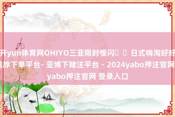 开yun体育网OHIYO三亚限时慢闪❗️日式嗨淘好好逛！！-鸭脖下单平台- 亚博下赌注平台 - 2024yabo押注官网 登录入口