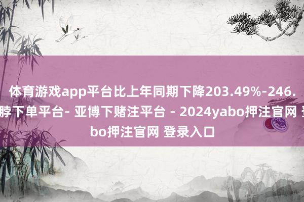 体育游戏app平台比上年同期下降203.49%-246.92%-鸭脖下单平台- 亚博下赌注平台 - 2024yabo押注官网 登录入口