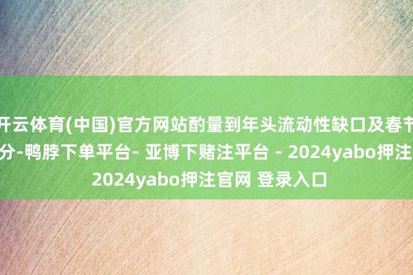 开云体育(中国)官方网站酌量到年头流动性缺口及春节前的季节性身分-鸭脖下单平台- 亚博下赌注平台 - 2024yabo押注官网 登录入口