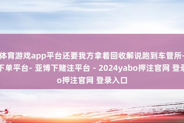 体育游戏app平台还要我方拿着回收解说跑到车管所-鸭脖下单平台- 亚博下赌注平台 - 2024yabo押注官网 登录入口