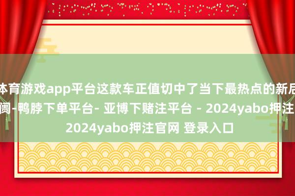 体育游戏app平台这款车正值切中了当下最热点的新后生城市家用阛阓-鸭脖下单平台- 亚博下赌注平台 - 2024yabo押注官网 登录入口