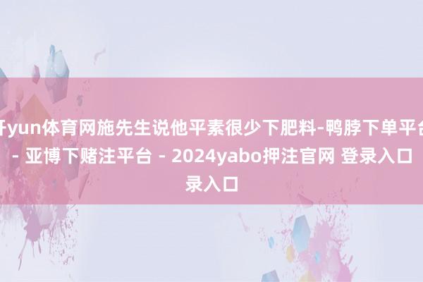 开yun体育网施先生说他平素很少下肥料-鸭脖下单平台- 亚博下赌注平台 - 2024yabo押注官网 登录入口