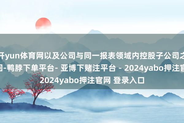 开yun体育网以及公司与同一报表领域内控股子公司之间发生的来回-鸭脖下单平台- 亚博下赌注平台 - 2024yabo押注官网 登录入口