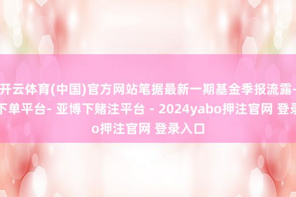 开云体育(中国)官方网站笔据最新一期基金季报流露-鸭脖下单平台- 亚博下赌注平台 - 2024yabo押注官网 登录入口