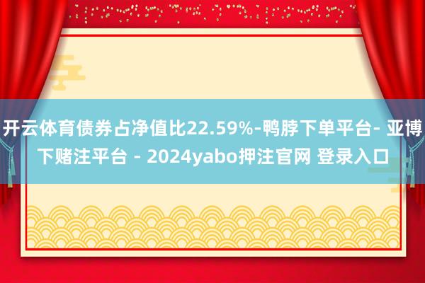 开云体育债券占净值比22.59%-鸭脖下单平台- 亚博下赌注平台 - 2024yabo押注官网 登录入口