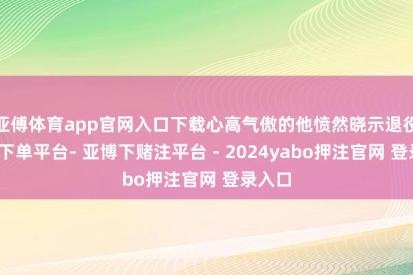 亚傅体育app官网入口下载心高气傲的他愤然晓示退役-鸭脖下单平台- 亚博下赌注平台 - 2024yabo押注官网 登录入口