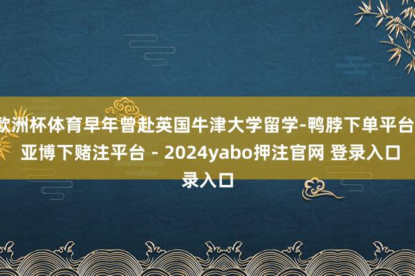 欧洲杯体育早年曾赴英国牛津大学留学-鸭脖下单平台- 亚博下赌注平台 - 2024yabo押注官网 登录入口
