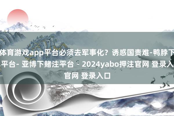 体育游戏app平台必须去军事化？诱惑国责难-鸭脖下单平台- 亚博下赌注平台 - 2024yabo押注官网 登录入口