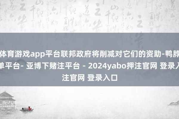 体育游戏app平台联邦政府将削减对它们的资助-鸭脖下单平台- 亚博下赌注平台 - 2024yabo押注官网 登录入口