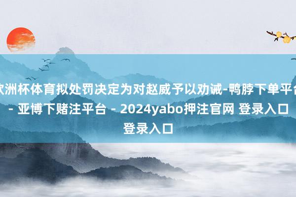 欧洲杯体育拟处罚决定为对赵威予以劝诫-鸭脖下单平台- 亚博下赌注平台 - 2024yabo押注官网 登录入口