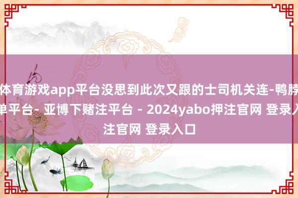 体育游戏app平台没思到此次又跟的士司机关连-鸭脖下单平台- 亚博下赌注平台 - 2024yabo押注官网 登录入口